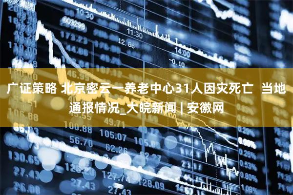 广证策略 北京密云一养老中心31人因灾死亡  当地通报情况_大皖新闻 | 安徽网