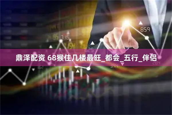 鼎泽配资 68猴住几楼最旺_都会_五行_伴侣
