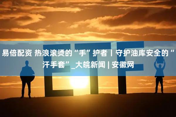 易倍配资 热浪滚烫的“手”护者丨守护油库安全的“汗手套”_大皖新闻 | 安徽网