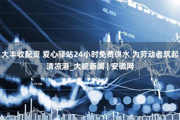 大丰收配资 爱心驿站24小时免费供水 为劳动者筑起清凉港_大皖新闻 | 安徽网