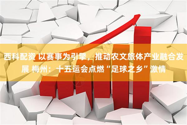 西科配资 以赛事为引擎，推动农文旅体产业融合发展 梅州：十五运会点燃“足球之乡”激情
