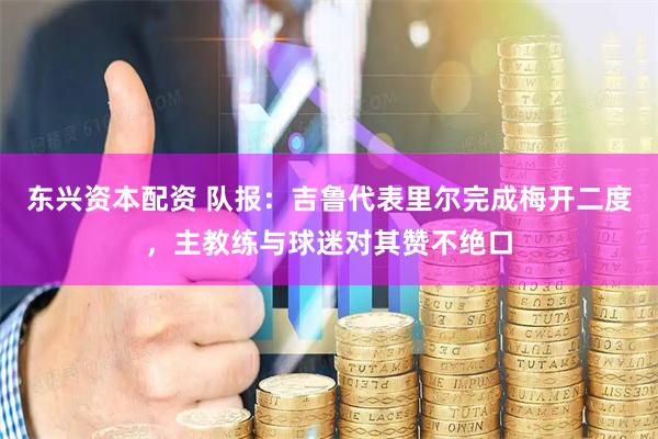 东兴资本配资 队报：吉鲁代表里尔完成梅开二度，主教练与球迷对其赞不绝口