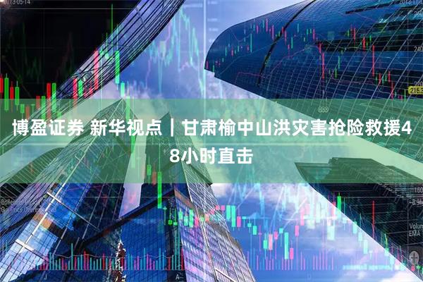 博盈证券 新华视点｜甘肃榆中山洪灾害抢险救援48小时直击