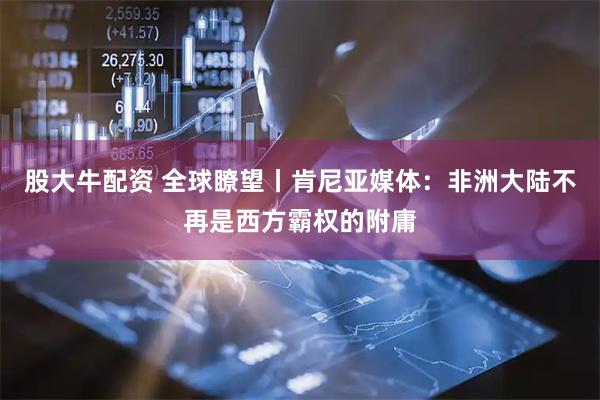 股大牛配资 全球瞭望丨肯尼亚媒体：非洲大陆不再是西方霸权的附庸