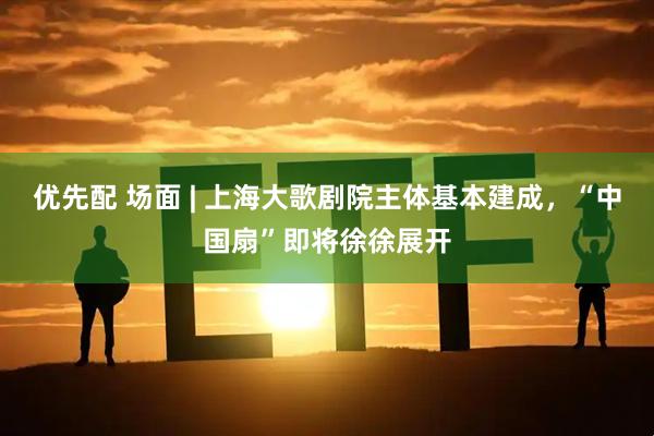 优先配 场面 | 上海大歌剧院主体基本建成，“中国扇”即将徐徐展开