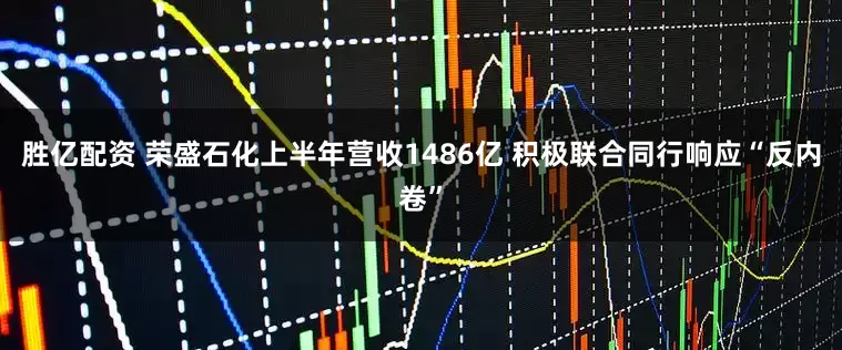 胜亿配资 荣盛石化上半年营收1486亿 积极联合同行响应“反内卷”