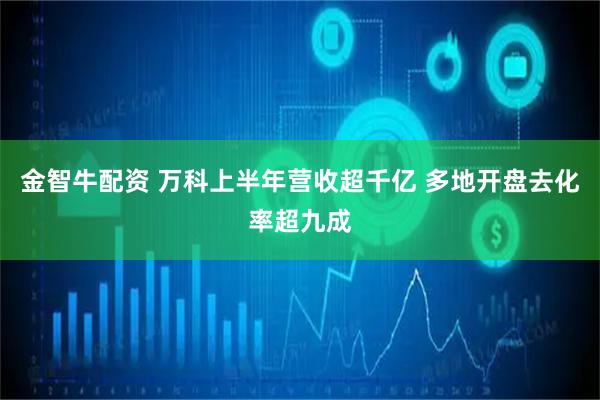 金智牛配资 万科上半年营收超千亿 多地开盘去化率超九成