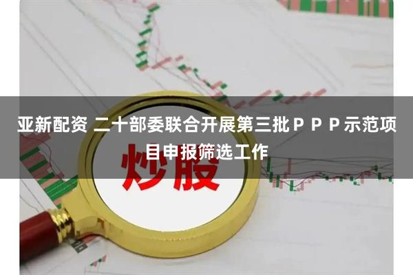 亚新配资 二十部委联合开展第三批ＰＰＰ示范项目申报筛选工作
