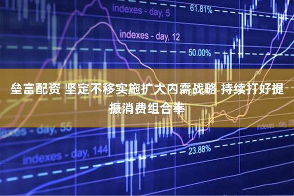 垒富配资 坚定不移实施扩大内需战略 持续打好提振消费组合拳