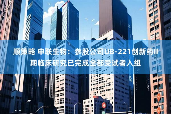 顺策略 申联生物：参股公司UB-221创新药II期临床研究已完成全部受试者入组