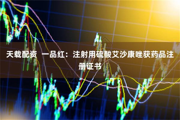 天载配资  一品红：注射用硫酸艾沙康唑获药品注册证书