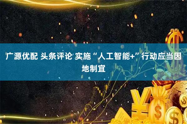 广源优配 头条评论 实施“人工智能+”行动应当因地制宜