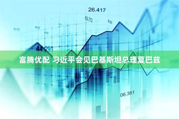 富腾优配 习近平会见巴基斯坦总理夏巴兹