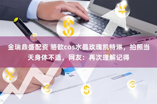 金瑞鼎盛配资 骆歆cos水晶玫瑰凯特琳，拍照当天身体不适，网友：再次理解记得