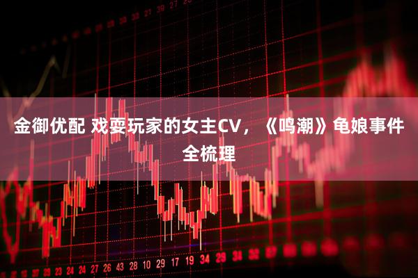 金御优配 戏耍玩家的女主CV，《鸣潮》龟娘事件全梳理