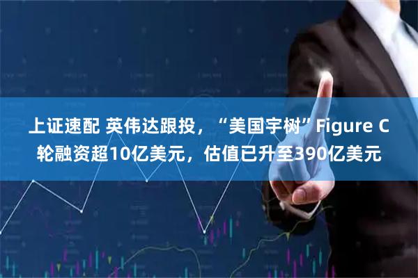 上证速配 英伟达跟投，“美国宇树”Figure C轮融资超10亿美元，估值已升至390亿美元