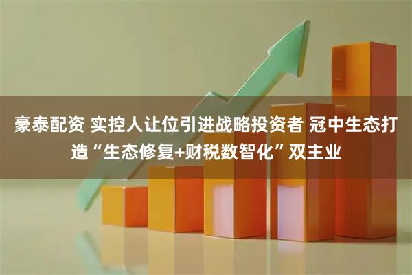 豪泰配资 实控人让位引进战略投资者 冠中生态打造“生态修复+财税数智化”双主业