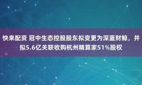 快来配资 冠中生态控股股东拟变更为深蓝财鲸，并拟5.6亿关联收购杭州精算家51%股权
