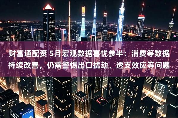 财富通配资 5月宏观数据喜忧参半：消费等数据持续改善，仍需警惕出口扰动、透支效应等问题
