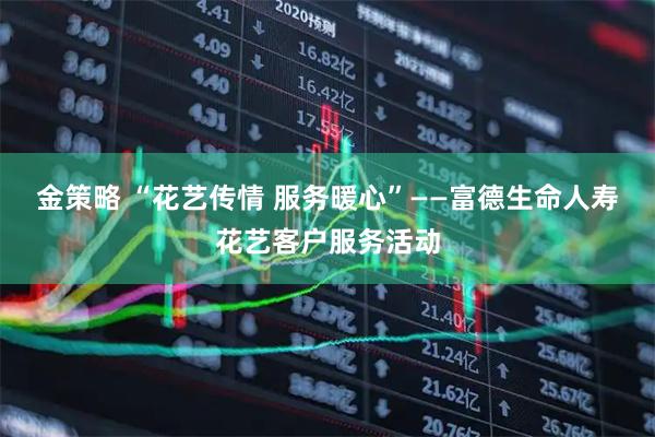 金策略 “花艺传情 服务暖心”——富德生命人寿花艺客户服务活动