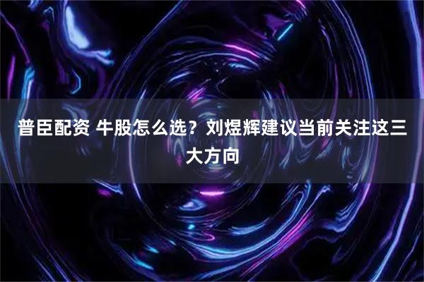 普臣配资 牛股怎么选？刘煜辉建议当前关注这三大方向