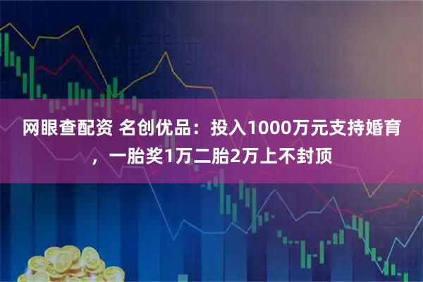 网眼查配资 名创优品：投入1000万元支持婚育，一胎奖1万二胎2万上不封顶