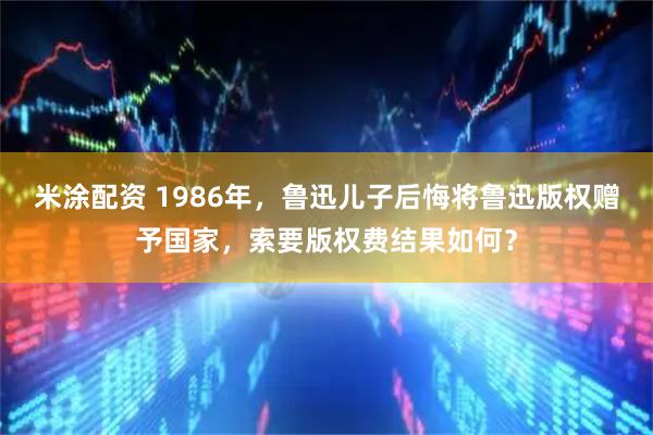 米涂配资 1986年，鲁迅儿子后悔将鲁迅版权赠予国家，索要版权费结果如何？