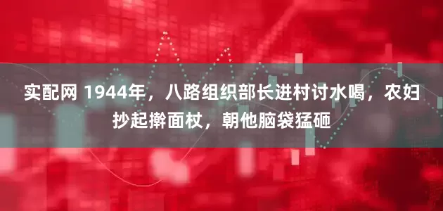 实配网 1944年，八路组织部长进村讨水喝，农妇抄起擀面杖，朝他脑袋猛砸