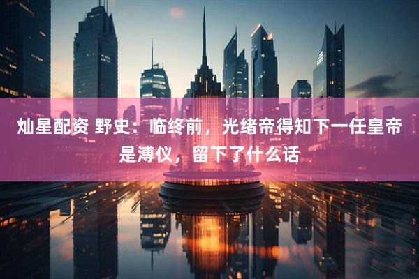 灿星配资 野史：临终前，光绪帝得知下一任皇帝是溥仪，留下了什么话