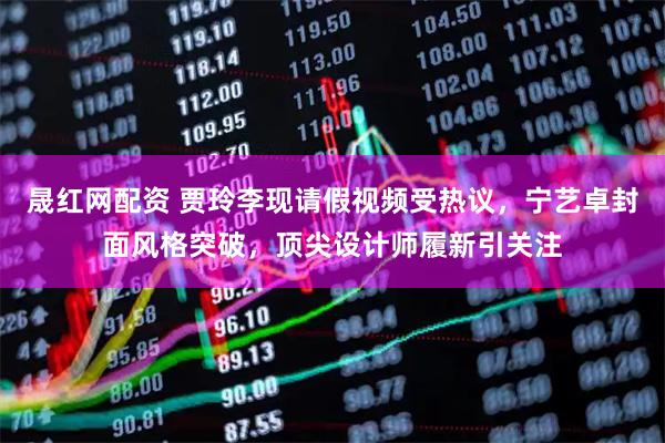 晟红网配资 贾玲李现请假视频受热议，宁艺卓封面风格突破，顶尖设计师履新引关注