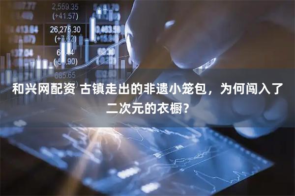 和兴网配资 古镇走出的非遗小笼包，为何闯入了二次元的衣橱？