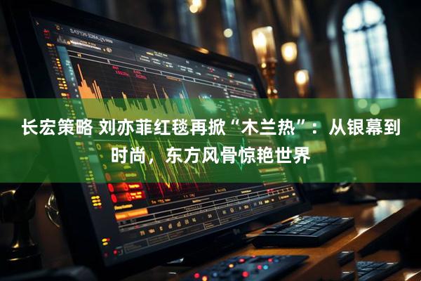 长宏策略 刘亦菲红毯再掀“木兰热”：从银幕到时尚，东方风骨惊艳世界