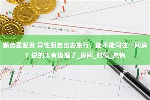 顺势盈配资 异性朋友出去旅行，能不能同住一间房？说的太有道理了_房间_时候_友情