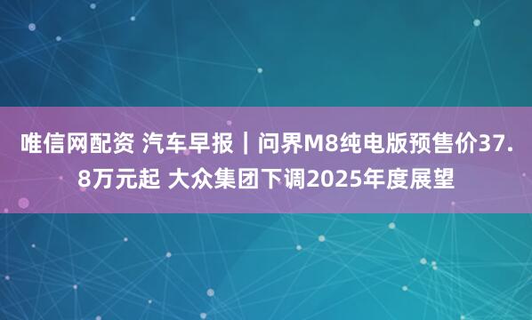 唯信网配资 汽车早报｜问界M8纯电版预售价37.8万元起 大众集团下调2025年度展望