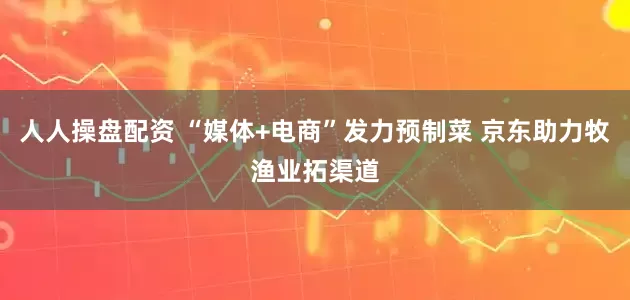 人人操盘配资 “媒体+电商”发力预制菜 京东助力牧渔业拓渠道