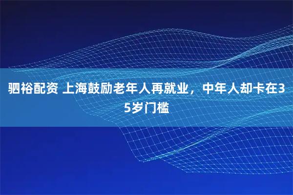 驷裕配资 上海鼓励老年人再就业，中年人却卡在35岁门槛