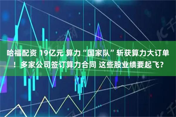 哈福配资 19亿元 算力“国家队”斩获算力大订单！多家公司签订算力合同 这些股业绩要起飞？
